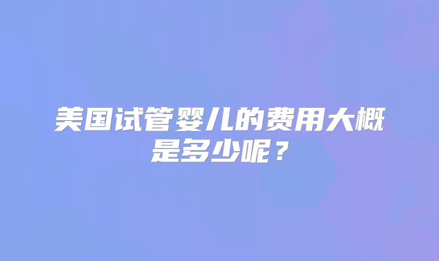 美国试管婴儿的费用大概是多少呢？