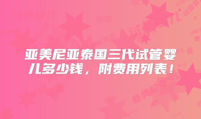 亚美尼亚泰国三代试管婴儿多少钱，附费用列表！