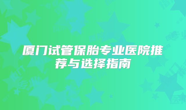 厦门试管保胎专业医院推荐与选择指南