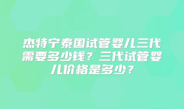 杰特宁泰国试管婴儿三代需要多少钱？三代试管婴儿价格是多少？