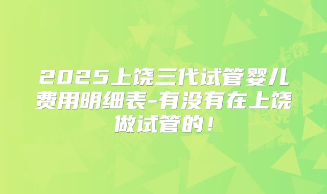 2025上饶三代试管婴儿费用明细表-有没有在上饶做试管的！
