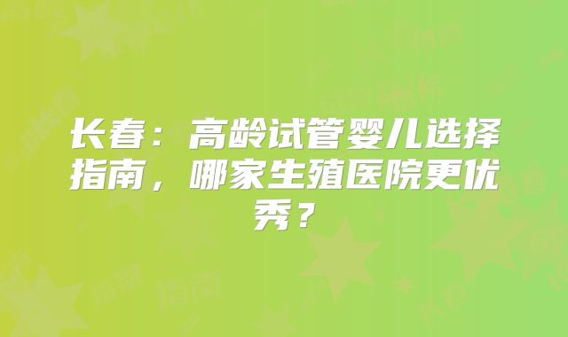 长春:高龄试管婴儿选择指南,哪家生殖医院更优秀?