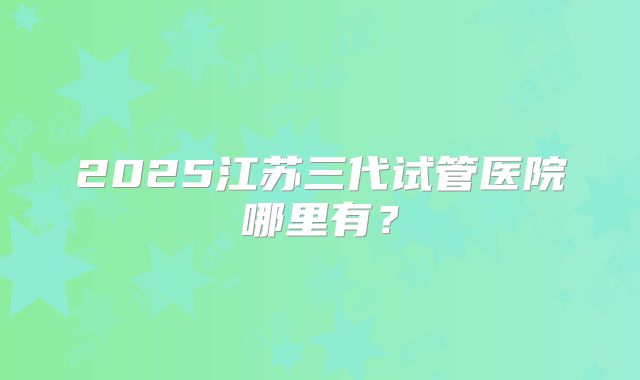 2025江苏三代试管医院哪里有?