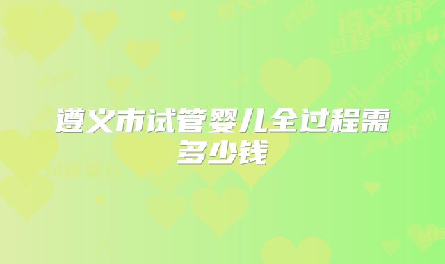 遵义市试管婴儿全过程需多少钱