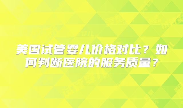 美国试管婴儿价格对比？如何判断医院的服务质量？