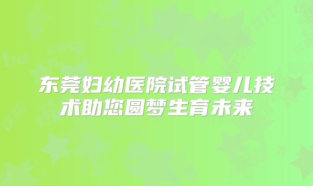 东莞妇幼医院试管婴儿技术助您圆梦生育未来