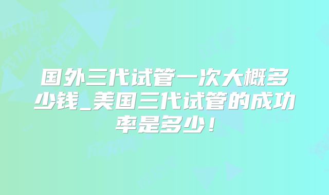 国外三代试管一次大概多少钱_美国三代试管的成功率是多少！