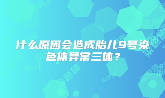 什么原因会造成胎儿9号染色体异常三体?