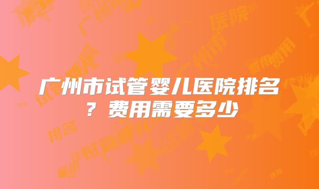 广州市试管婴儿医院排名？费用需要多少