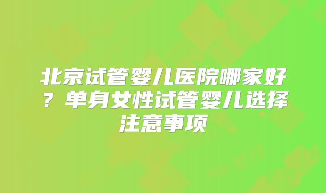 北京试管婴儿医院哪家好？单身女性试管婴儿选择注意事项