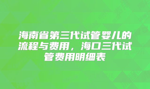 海南省第三代试管婴儿的流程与费用,海口三代试管费用明细表