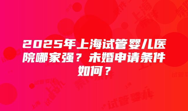2025年上海试管婴儿医院哪家强？未婚申请条件如何？