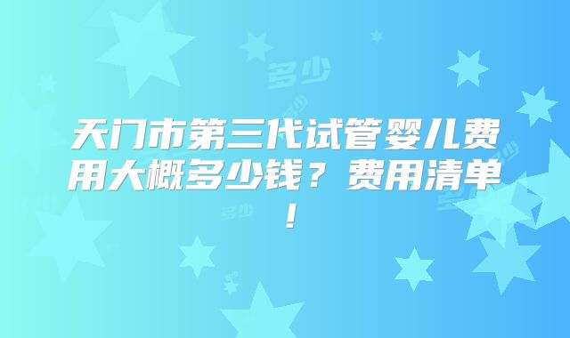 天门市第三代试管婴儿费用大概多少钱？费用清单！