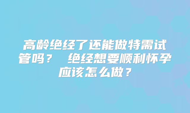 高龄绝经了还能做特需试管吗？ 绝经想要顺利怀孕应该怎么做？