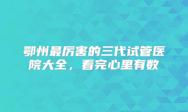 鄂州最厉害的三代试管医院大全,看完心里有数