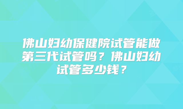 佛山妇幼保健院试管能做第三代试管吗？佛山妇幼试管多少钱？