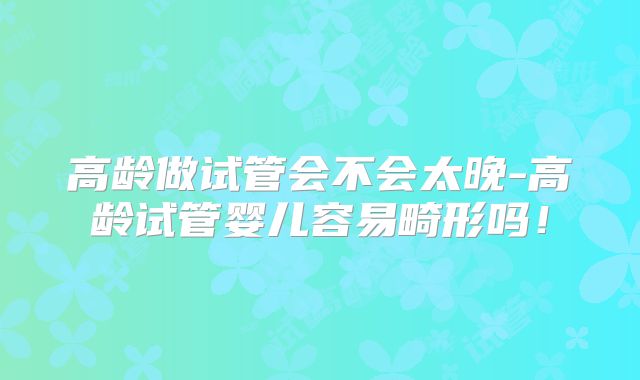高龄做试管会不会太晚-高龄试管婴儿容易畸形吗!