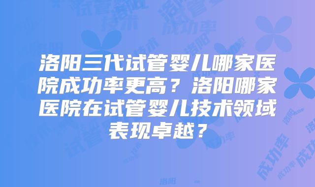 洛阳三代试管婴儿哪家医院成功率更高？洛阳哪家医院在试管婴儿技术领域表现卓越？