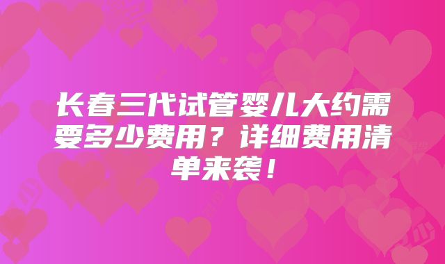 长春三代试管婴儿大约需要多少费用？详细费用清单来袭！