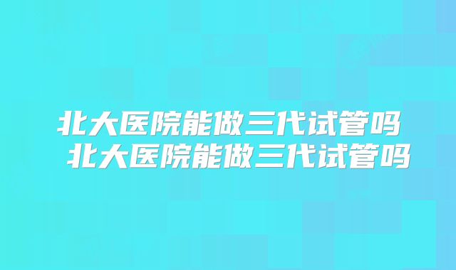 北大医院能做三代试管吗 北大医院能做三代试管吗