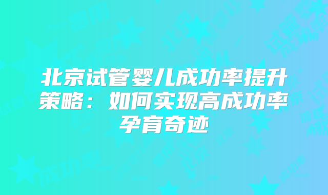 北京试管婴儿成功率提升策略：如何实现高成功率孕育奇迹