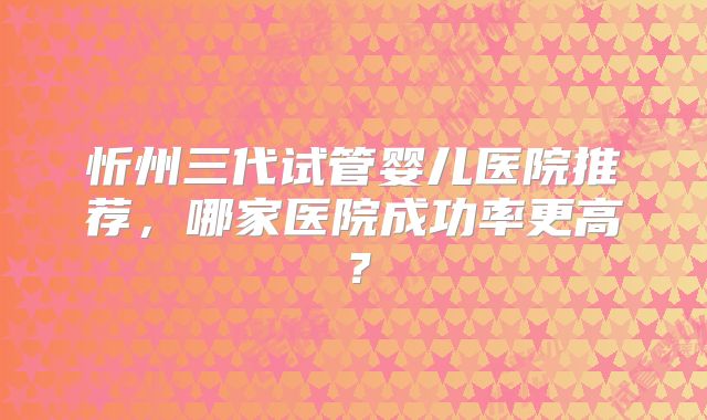 忻州三代试管婴儿医院推荐，哪家医院成功率更高？