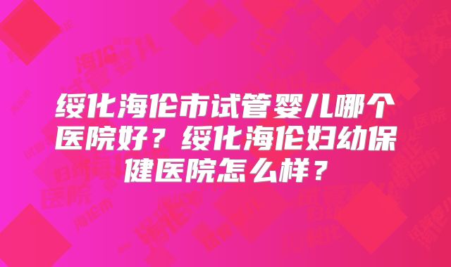 绥化海伦市试管婴儿哪个医院好？绥化海伦妇幼保健医院怎么样？