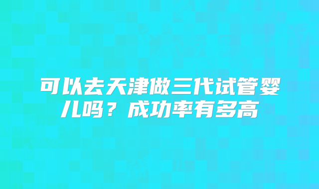 可以去天津做三代试管婴儿吗？成功率有多高
