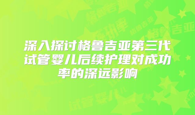 深入探讨格鲁吉亚第三代试管婴儿后续护理对成功率的深远影响