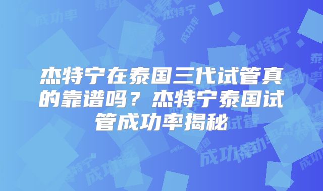 杰特宁在泰国三代试管真的靠谱吗？杰特宁泰国试管成功率揭秘