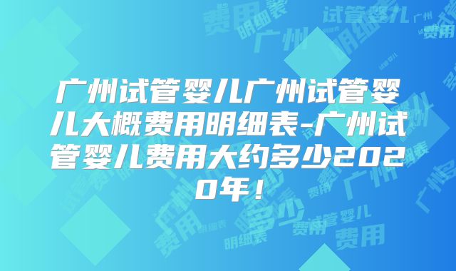 广州试管婴儿广州试管婴儿大概费用明细表-广州试管婴儿费用大约多少2020年！