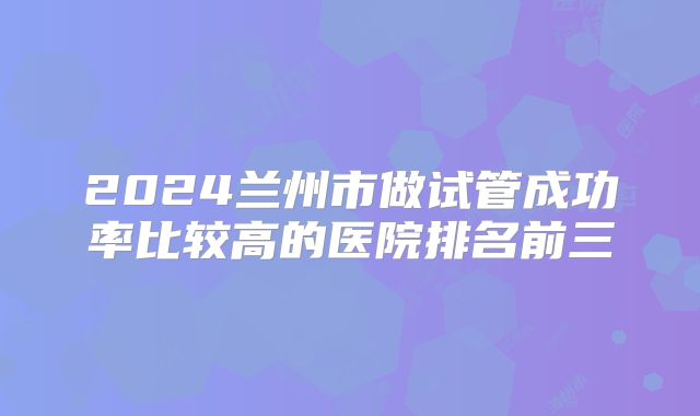 2024兰州市做试管成功率比较高的医院排名前三
