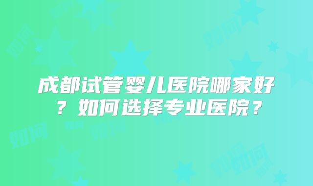 成都试管婴儿医院哪家好？如何选择专业医院？