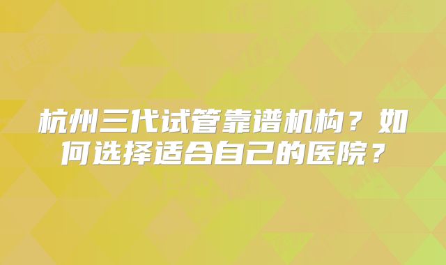 杭州三代试管靠谱机构？如何选择适合自己的医院？