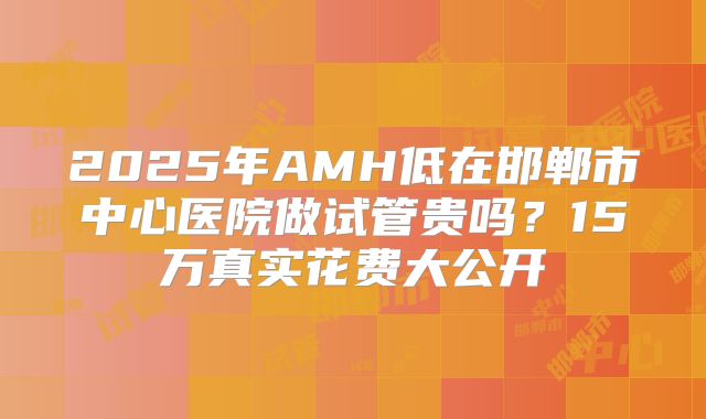 2025年AMH低在邯郸市中心医院做试管贵吗？15万真实花费大公开