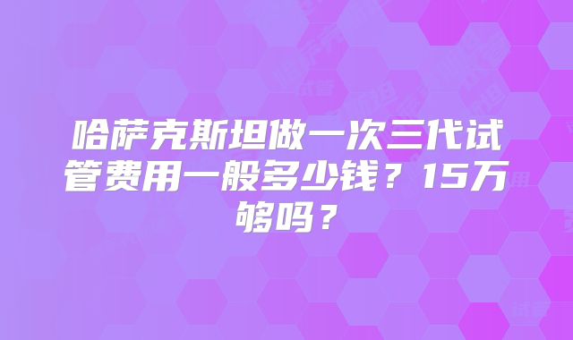 哈萨克斯坦做一次三代试管费用一般多少钱?15万够吗?