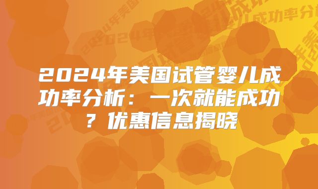 2024年美国试管婴儿成功率分析:一次就能成功?优惠信息揭晓