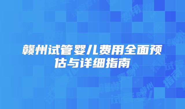 赣州试管婴儿费用全面预估与详细指南