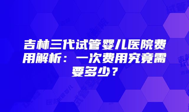 吉林三代试管婴儿医院费用解析：一次费用究竟需要多少？