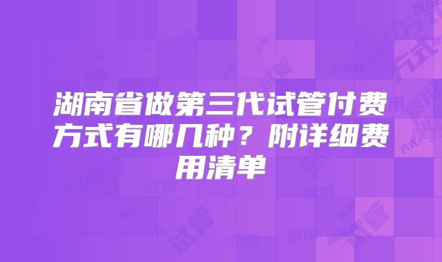 湖南省做第三代试管付费方式有哪几种?附详细费用清单