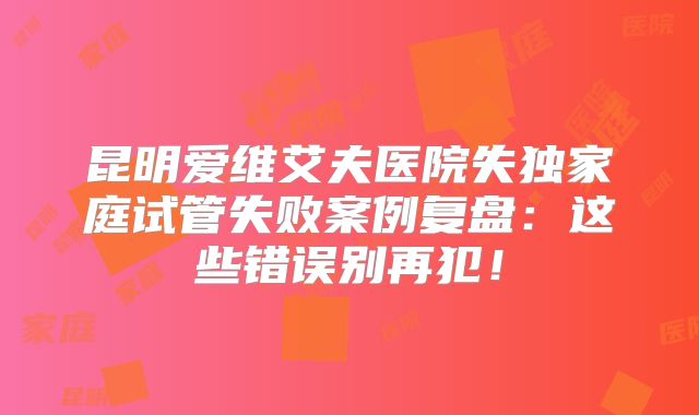 昆明爱维艾夫医院失独家庭试管失败案例复盘：这些错误别再犯！