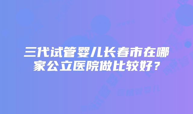 三代试管婴儿长春市在哪家公立医院做比较好？