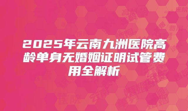 2025年云南九洲医院高龄单身无婚姻证明试管费用全解析