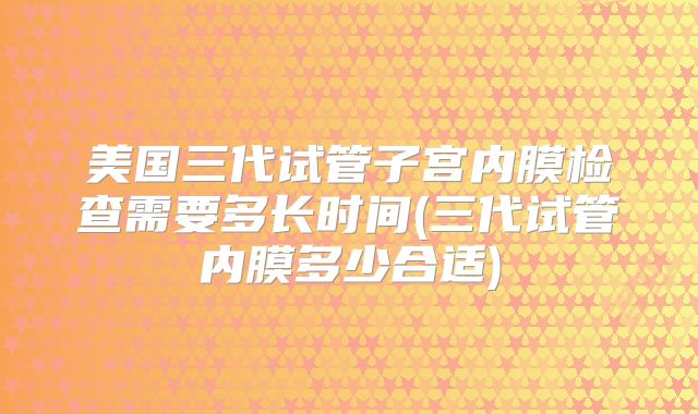 美国三代试管子宫内膜检查需要多长时间(三代试管内膜多少合适)