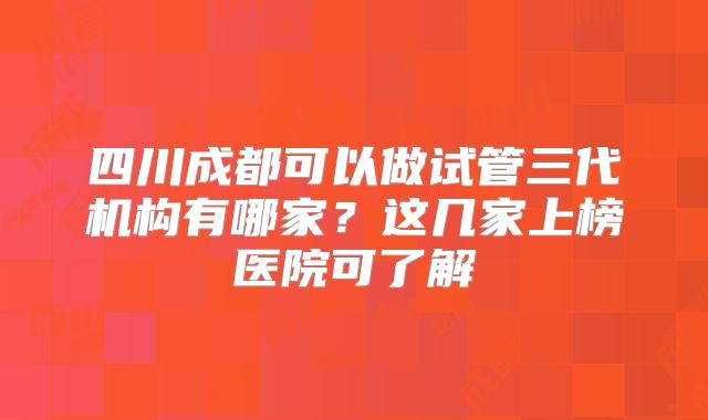四川成都可以做试管三代机构有哪家？这几家上榜医院可了解