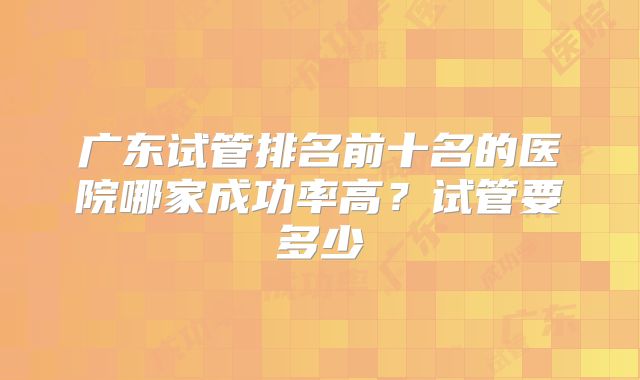 广东试管排名前十名的医院哪家成功率高？试管要多少