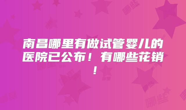 南昌哪里有做试管婴儿的医院已公布！有哪些花销！