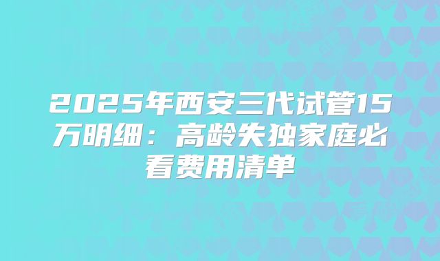 2025年西安三代试管15万明细：高龄失独家庭必看费用清单