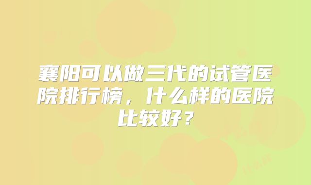 襄阳可以做三代的试管医院排行榜，什么样的医院比较好？