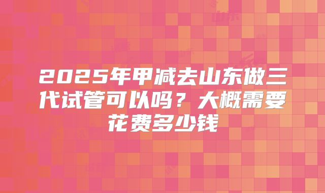 2025年甲减去山东做三代试管可以吗?大概需要花费多少钱